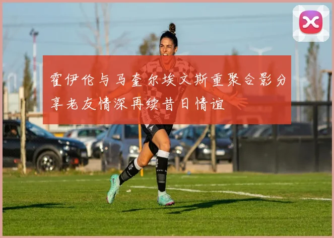霍伊伦与马奎尔埃文斯重聚合影分享老友情深再续昔日情谊