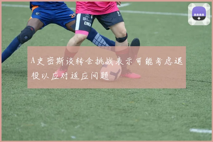 A史密斯谈转会挑战表示可能考虑退役以应对适应问题