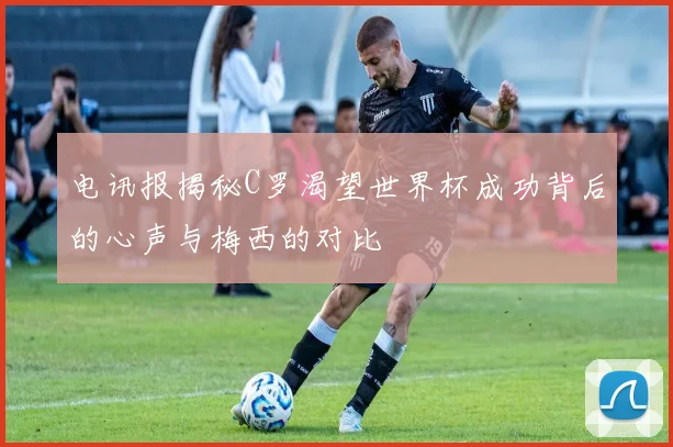 电讯报揭秘C罗渴望世界杯成功背后的心声与梅西的对比