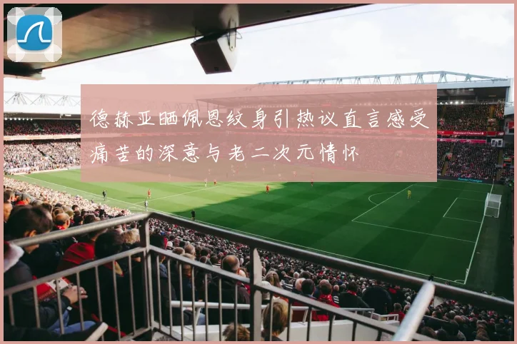 德赫亚晒佩恩纹身引热议直言感受痛苦的深意与老二次元情怀