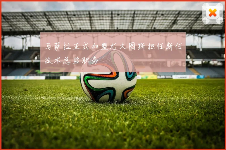 马萨拉正式加盟尤文图斯担任新任技术总监职务
