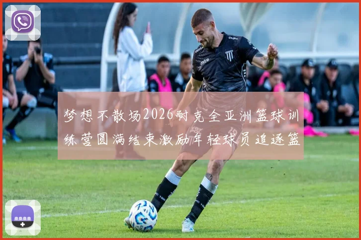 梦想不散场2026耐克全亚洲篮球训练营圆满结束激励年轻球员追逐篮球梦想