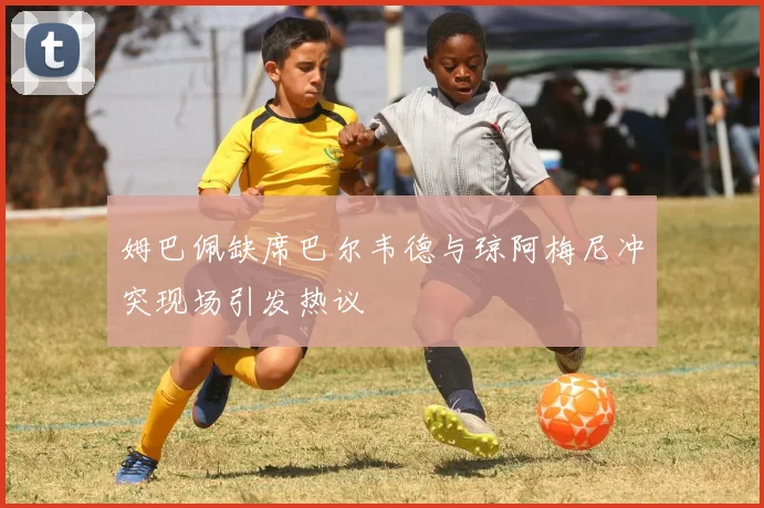姆巴佩缺席巴尔韦德与琼阿梅尼冲突现场引发热议