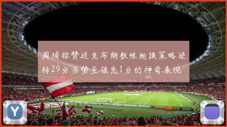 周琦称赞迈克布朗教练轮换策略逆转29分劣势至领先1分的神奇表现