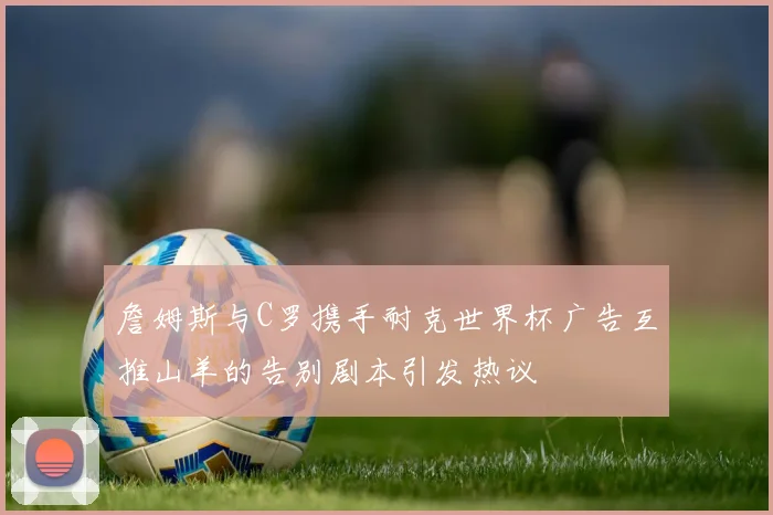 詹姆斯与C罗携手耐克世界杯广告互推山羊的告别剧本引发热议