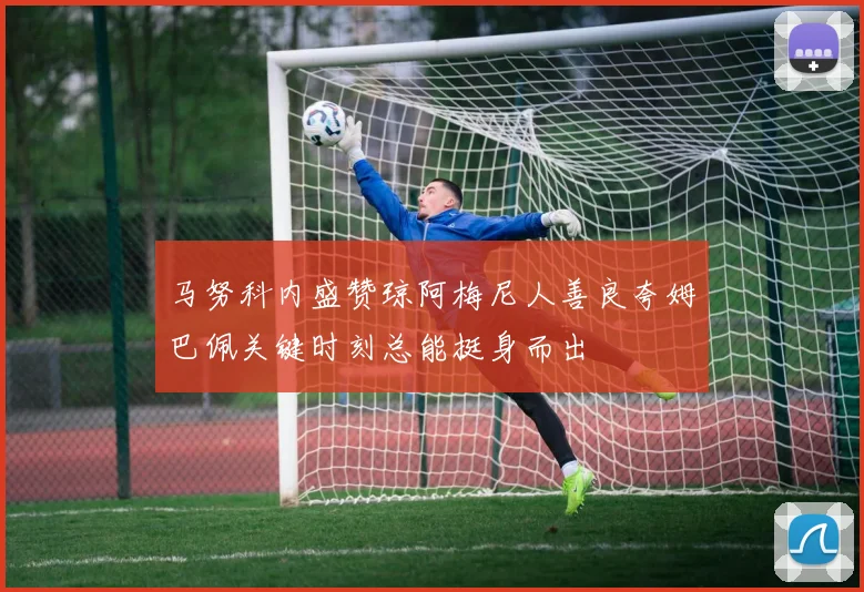马努科内盛赞琼阿梅尼人善良夸姆巴佩关键时刻总能挺身而出