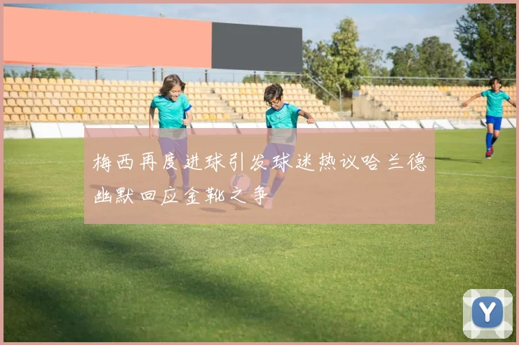 梅西再度进球引发球迷热议哈兰德幽默回应金靴之争