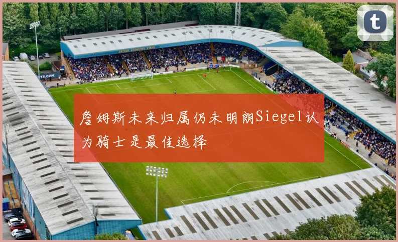 詹姆斯未来归属仍未明朗Siegel认为骑士是最佳选择