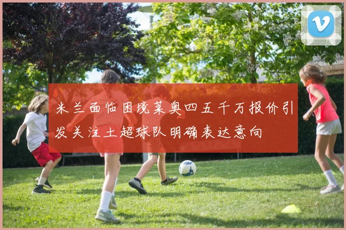 米兰面临困境莱奥四五千万报价引发关注土超球队明确表达意向