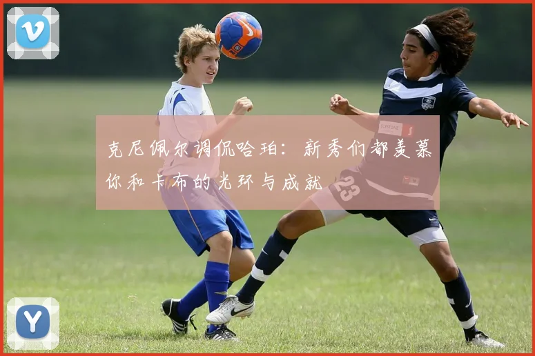 克尼佩尔调侃哈珀：新秀们都羡慕你和卡布的光环与成就