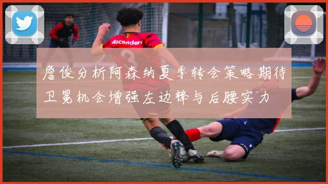 詹俊分析阿森纳夏季转会策略期待卫冕机会增强左边锋与后腰实力