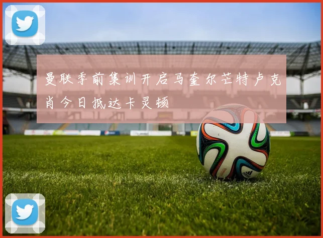 曼联季前集训开启马奎尔芒特卢克肖今日抵达卡灵顿