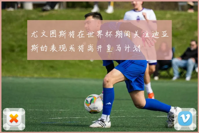 尤文图斯将在世界杯期间关注迪亚斯的表现或将离开皇马计划