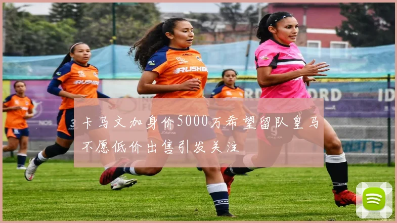 卡马文加身价5000万希望留队皇马不愿低价出售引发关注